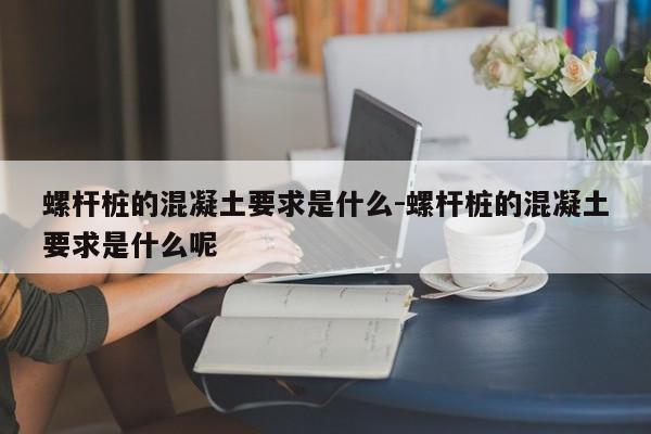 螺杆桩的混凝土要求是什么-螺杆桩的混凝土要求是什么呢