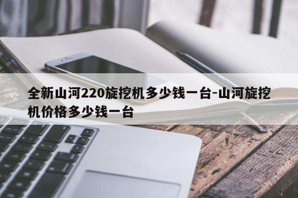 全新山河220旋挖机多少钱一台-山河旋挖机价格多少钱一台