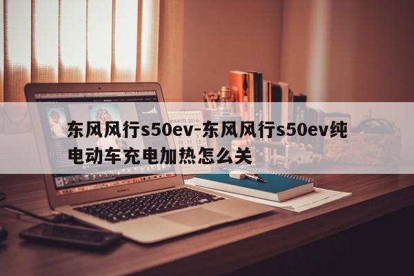 东风风行s50ev-东风风行s50ev纯电动车充电加热怎么关