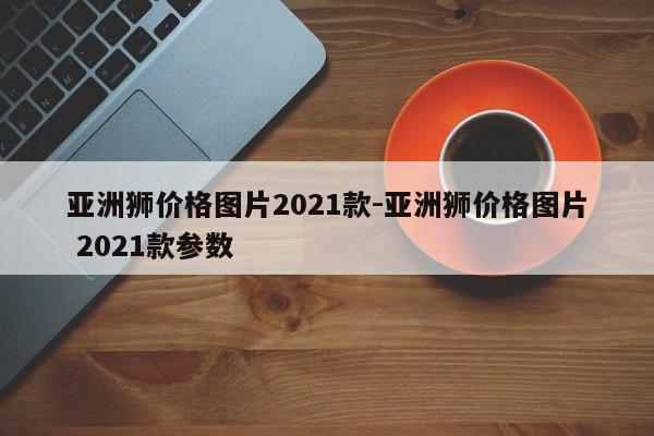 亚洲狮价格图片2021款-亚洲狮价格图片 2021款参数