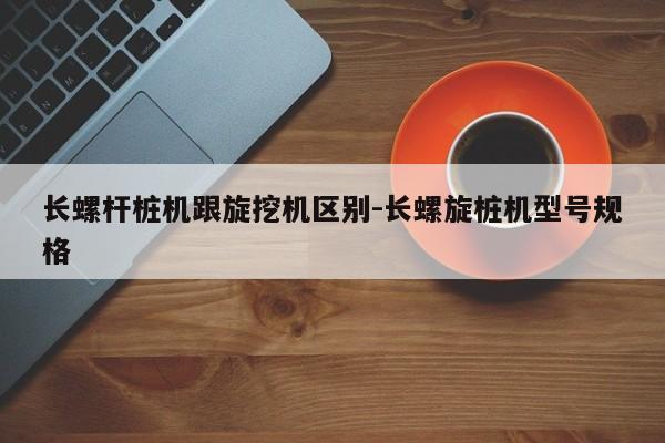 长螺杆桩机跟旋挖机区别-长螺旋桩机型号规格