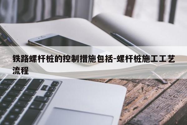 铁路螺杆桩的控制措施包括-螺杆桩施工工艺流程