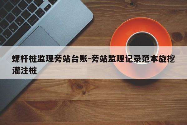 螺杆桩监理旁站台账-旁站监理记录范本旋挖灌注桩