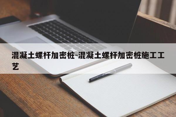 混凝土螺杆加密桩-混凝土螺杆加密桩施工工艺