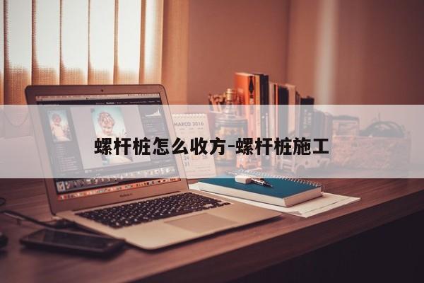 螺杆桩怎么收方-螺杆桩施工