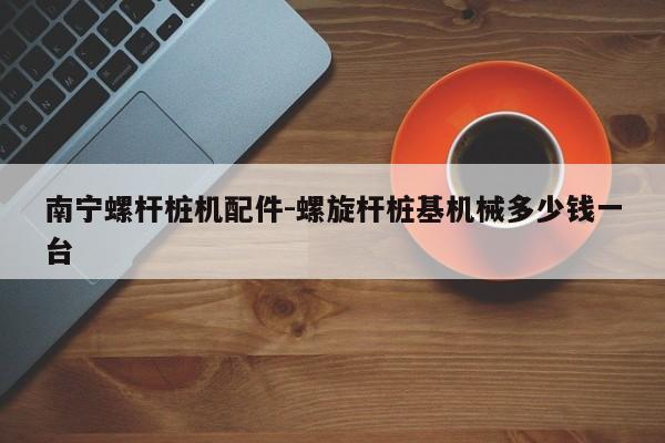 南宁螺杆桩机配件-螺旋杆桩基机械多少钱一台