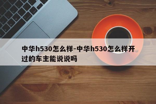 中华h530怎么样-中华h530怎么样开过的车主能说说吗