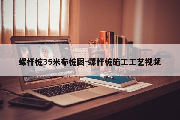 螺杆桩35米布桩图-螺杆桩施工工艺视频