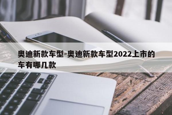 奥迪新款车型-奥迪新款车型2022上市的车有哪几款