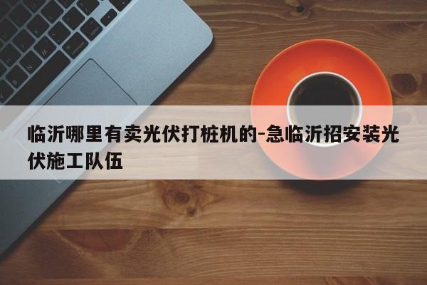 临沂哪里有卖光伏打桩机的-急临沂招安装光伏施工队伍