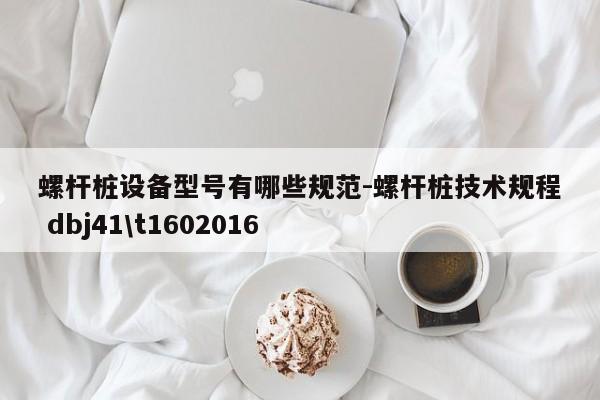 螺杆桩设备型号有哪些规范-螺杆桩技术规程 dbj41\t1602016