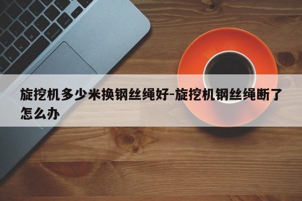 旋挖机多少米换钢丝绳好-旋挖机钢丝绳断了怎么办