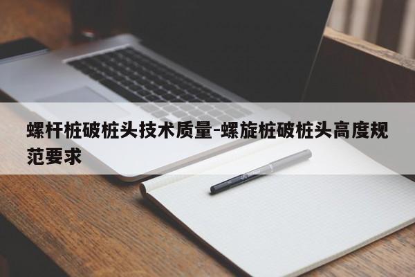 螺杆桩破桩头技术质量-螺旋桩破桩头高度规范要求