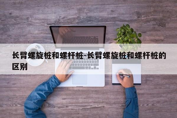 长臂螺旋桩和螺杆桩-长臂螺旋桩和螺杆桩的区别