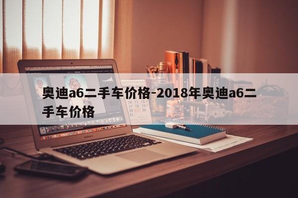 奥迪a6二手车价格-2018年奥迪a6二手车价格