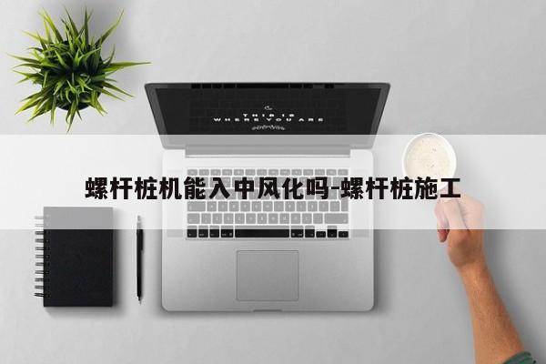 螺杆桩机能入中风化吗-螺杆桩施工