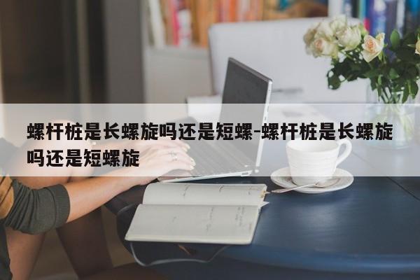 螺杆桩是长螺旋吗还是短螺-螺杆桩是长螺旋吗还是短螺旋