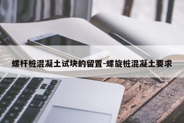 螺杆桩混凝土试块的留置-螺旋桩混凝土要求