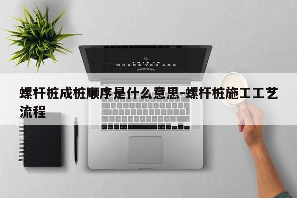 螺杆桩成桩顺序是什么意思-螺杆桩施工工艺流程