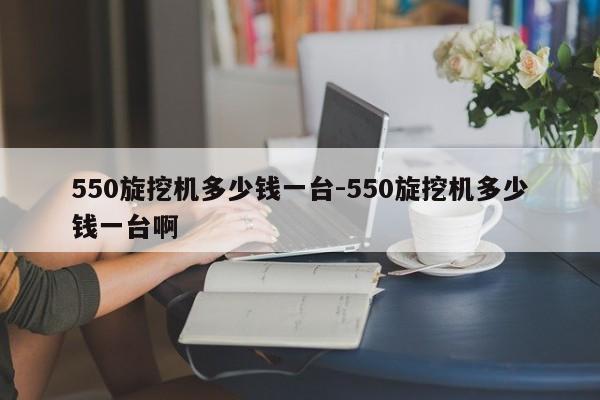 550旋挖机多少钱一台-550旋挖机多少钱一台啊