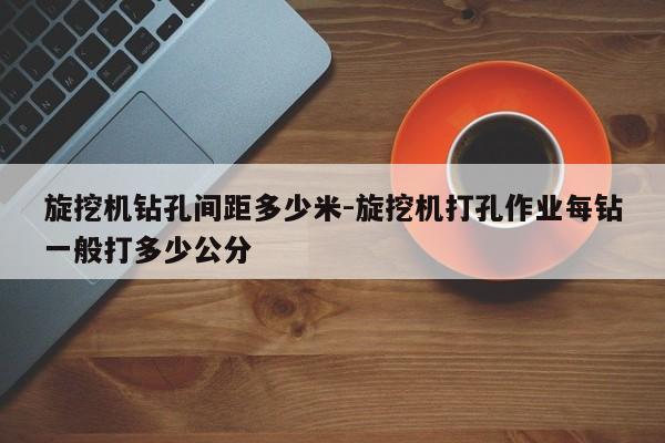 旋挖机钻孔间距多少米-旋挖机打孔作业每钻一般打多少公分