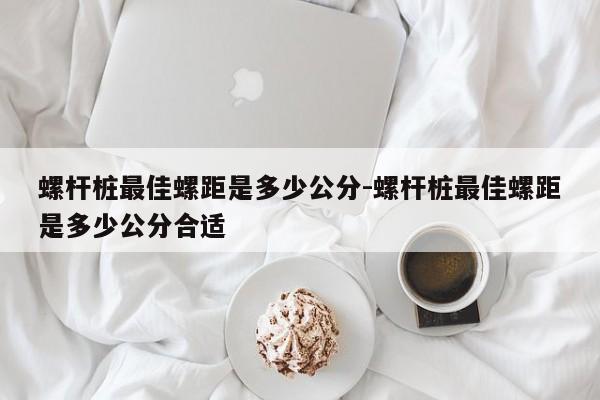 螺杆桩最佳螺距是多少公分-螺杆桩最佳螺距是多少公分合适