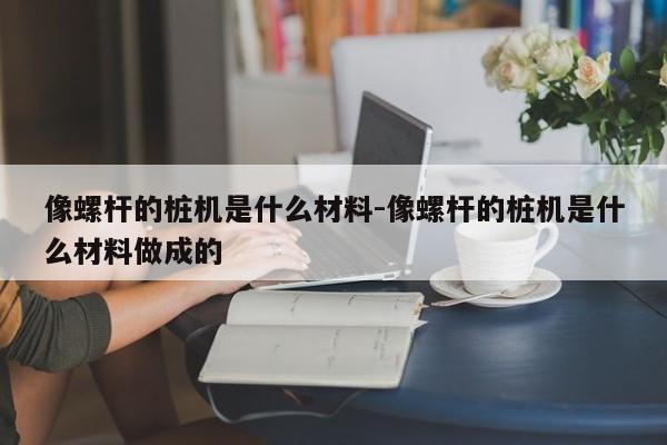 像螺杆的桩机是什么材料-像螺杆的桩机是什么材料做成的