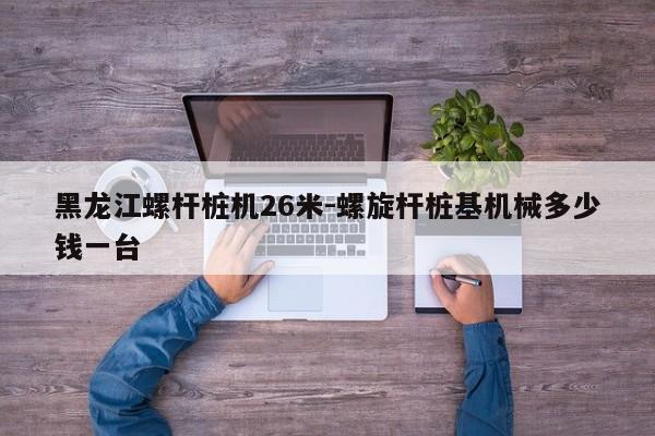 黑龙江螺杆桩机26米-螺旋杆桩基机械多少钱一台