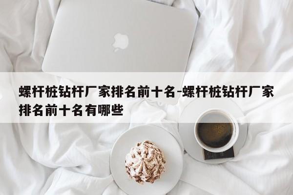 螺杆桩钻杆厂家排名前十名-螺杆桩钻杆厂家排名前十名有哪些