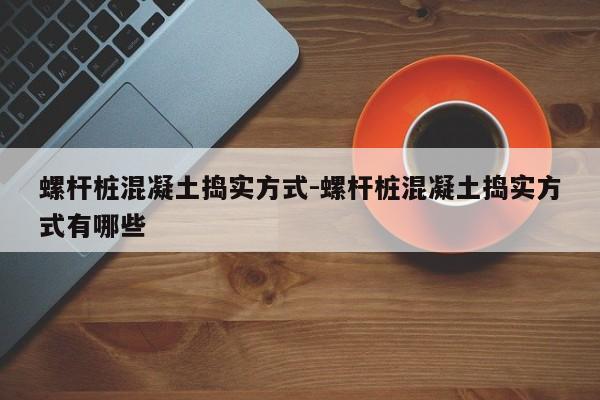 螺杆桩混凝土捣实方式-螺杆桩混凝土捣实方式有哪些