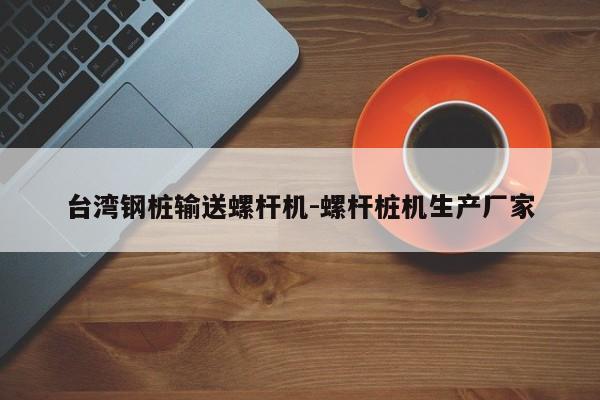 台湾钢桩输送螺杆机-螺杆桩机生产厂家