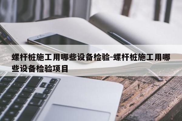 螺杆桩施工用哪些设备检验-螺杆桩施工用哪些设备检验项目