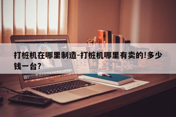 打桩机在哪里制造-打桩机哪里有卖的!多少钱一台?