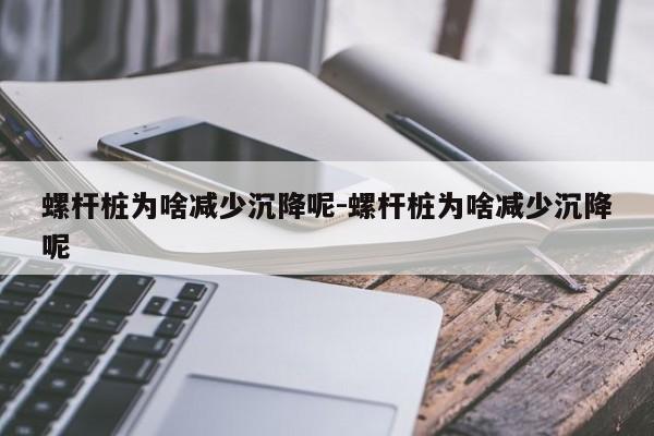 螺杆桩为啥减少沉降呢-螺杆桩为啥减少沉降呢