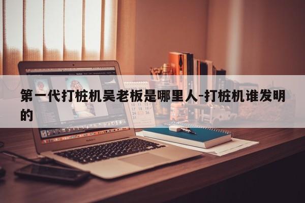 第一代打桩机吴老板是哪里人-打桩机谁发明的