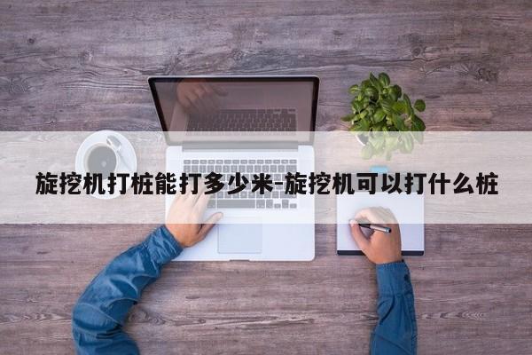 旋挖机打桩能打多少米-旋挖机可以打什么桩