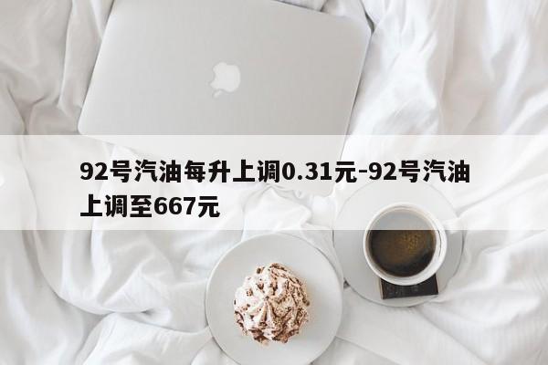 92号汽油每升上调0.31元-92号汽油上调至667元