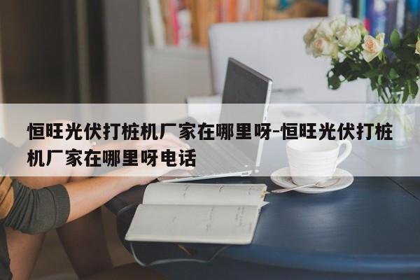 恒旺光伏打桩机厂家在哪里呀-恒旺光伏打桩机厂家在哪里呀电话