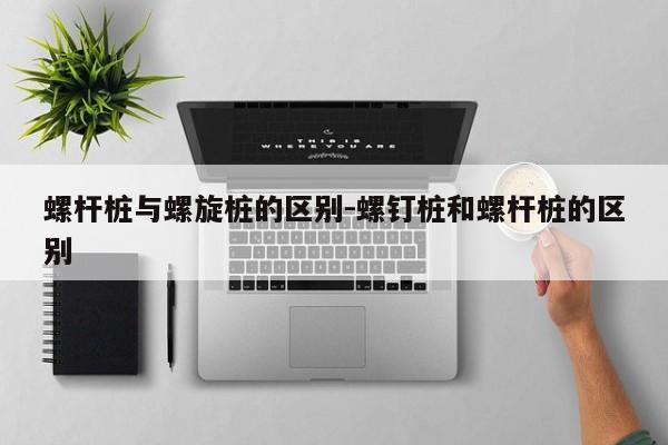 螺杆桩与螺旋桩的区别-螺钉桩和螺杆桩的区别