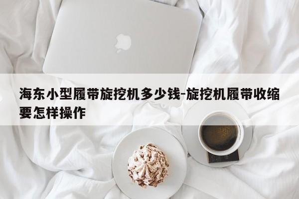 海东小型履带旋挖机多少钱-旋挖机履带收缩要怎样操作