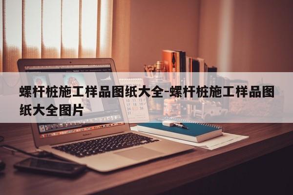 螺杆桩施工样品图纸大全-螺杆桩施工样品图纸大全图片