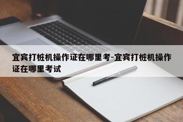 宜宾打桩机操作证在哪里考-宜宾打桩机操作证在哪里考试