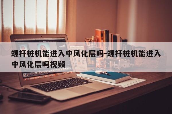 螺杆桩机能进入中风化层吗-螺杆桩机能进入中风化层吗视频