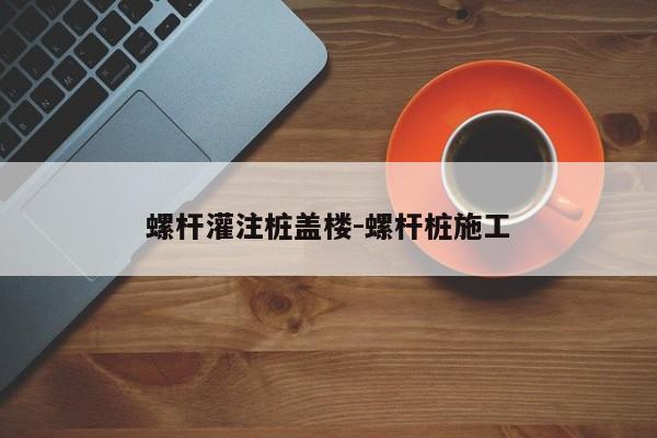 螺杆灌注桩盖楼-螺杆桩施工