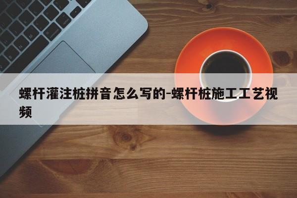 螺杆灌注桩拼音怎么写的-螺杆桩施工工艺视频