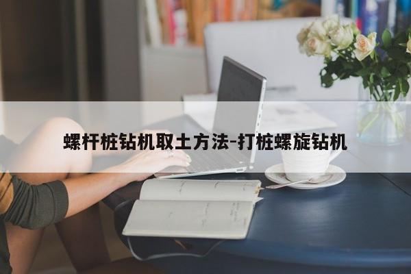 螺杆桩钻机取土方法-打桩螺旋钻机