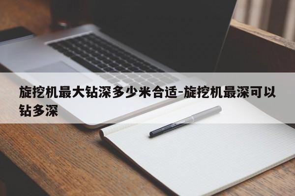 旋挖机最大钻深多少米合适-旋挖机最深可以钻多深