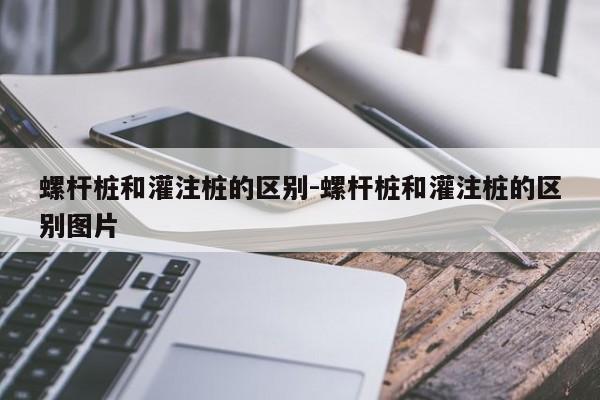 螺杆桩和灌注桩的区别-螺杆桩和灌注桩的区别图片