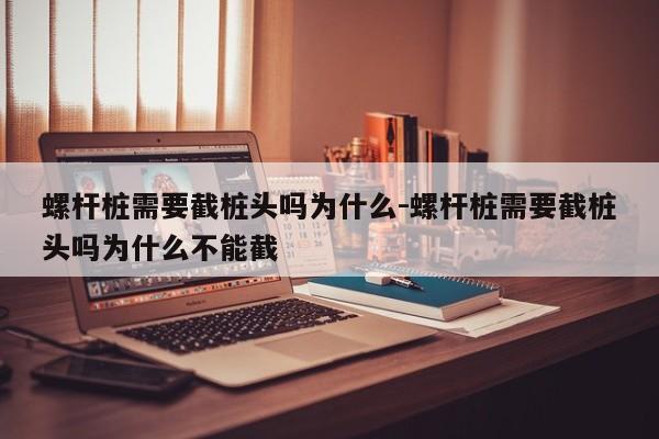 螺杆桩需要截桩头吗为什么-螺杆桩需要截桩头吗为什么不能截