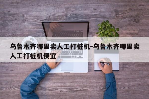 乌鲁木齐哪里卖人工打桩机-乌鲁木齐哪里卖人工打桩机便宜